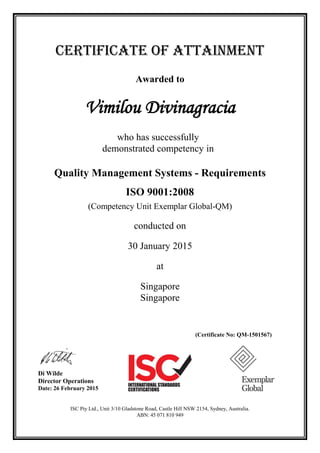 CERTIFICATE OF ATTAINMENT
Awarded to
Vimilou Divinagracia
who has successfully
demonstrated competency in
Quality Management Systems - Requirements
ISO 9001:2008
(Competency Unit Exemplar Global-QM)
conducted on
30 January 2015
at
Singapore
Singapore
(Certificate No: QM-1501567)
Di Wilde
Director Operations
Date: 26 February 2015
ISC Pty Ltd., Unit 3/10 Gladstone Road, Castle Hill NSW 2154, Sydney, Australia.
ABN: 45 071 810 949
 