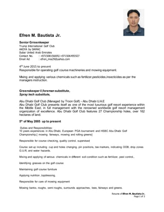 Resume of Efren M. Bautista Jr.
Page 1 of 3
Efren M. Bautista Jr.
Senior Grreenkeeper
Trump International Golf Club
AKOYA by DAMAC
Dubai United Arab Emirates
Contact No. : +971508156695/+971506495927
Email Ad : efren_mia29@yahoo.com
4th June 2015 to present
Responsible for operating golf course machineries and mowing equipment.
Mixing and applying various chemicals such as fertilizer,pesticides,insecticides as per the
managers instruction.
Greenskeeper I/,foreman substitute,
Spray tech substitute,
Abu Dhabi Golf Club (Managed by Troon Golf) - Abu Dhabi U.A.E
Abu Dhabi Golf Club presents itself as one of the most luxurious golf resort experience within
the Middle East, in full management with the renowned worldwide golf resort management
organization of excellence. Abu Dhabi Golf Club features 27 Championship holes, over 162
hectares of land.
5th
of May 2005 up to present
Duties and Responsibilities:
10 years experiences in Abu Dhabi, European PGA tournament and HSBC Abu Dhabi Golf
Championship,[ mowing fairways, mowing and rolling greens]
Responsible for course checking, quality control, supervised
Course set up including cup and holes changing, pin positions, tee markers, indicating OOB, drop zones
G.U.R, and water hazards.
Mixing and applying of various chemicals in different soil condition such as fertilizer, pest control,.
Identifying grasses on the golf course
Maintaining golf course furniture
Applying nutrition ,topdressing,
Responsible for care of mowing equipment
Mowing banks, roughs, semi roughs, surrounds approaches, tees, fairways and greens.
 