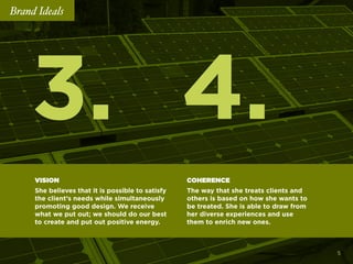 4.3.
VISION
She believes that it is possible to satisfy
the client’s needs while simultaneously
promoting good design. We receive
what we put out; we should do our best
to create and put out positive energy.
COHERENCE
The way that she treats clients and
others is based on how she wants to
be treated. She is able to draw from
her diverse experiences and use
them to enrich new ones.
Brand Ideals
5
 