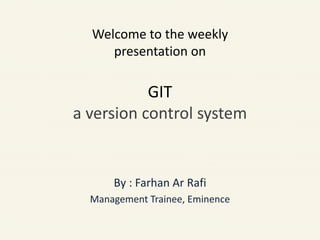Welcome to the weekly
presentation on
GIT
a version control system
By : Farhan Ar Rafi
Management Trainee, Eminence
 