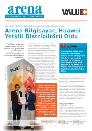 Huawei Türkiye Kurumsal
Çözümler İstanbul
Bölge Direktörü
Eren Serçe
Arena Bilgisayar Satış ve
Pazarlama’dan Sorumlu
Genel Müdür Yardımcısı
Atıf Büyüksoy
Arena, kurumsal çözümlerini güçlendirmeye devam ediyor
Arena Bilgisayar, Huawei
Yetkili Distribütörü Oldu
Yeni Yönetim Modeli ve Uzman Kadrosu ile Katma Değerli
Hizmetler sunacağı Yeni Bir Dönem Başlatan Arena Bilgisayar,
kurumsal çözümler sunma anlayışı ile ürün gamına dünyanın
en güçlü üreticilerini dahil etmeye devam ediyor.
Yapılan distribütörlük anlaşması ile birlikte Huawei’nin Server,
Storage ve Network ürünlerinin Türkiye genelinde dağıtımını
Arena Bilgisayar gerçekleştirecek.
Arena Bilgisayar Satış ve Pazarlama’dan Sorumlu Genel Müdür
Yardımcısı Atıf Büyüksoy, anlaşma ile ilgili olarak şunları söyledi:
“Katma Değerli İş Modeli İle; Yazılım, Donanım ve Servis ile
uçtan uca çözüm sunan bir yapıda, güçlü markalarımız ve
çözümlerimiz ile hizmet vermenin hedefi ve heyecanı
içerisindeyiz. 20 yılı aşkın süredir hizmet verdiğimiz
iş ortaklarımıza, mühendislerden oluşan
teknik kapasitesi yüksek, güçlü kadromuz
ile satış öncesi ve sonrası teknik destek
sunuyor, ihtiyaç olan her noktada hem
kendilerine hem de müşterilerine eğitimler
veriyoruz. Yaygın servis ve kurulum ağımız
ile iş ortaklarımıza güç katıyoruz. Uzman
kadromuz ile iş ortaklarımıza son kullanıcı
ile temaslarında da danışmanlık hizmeti
sunarak; gerçek katma değeri sunuyoruz. Tüm
bunların yanında, sorumluluğunu taşıdıgımız
Ankara Bölge
Çetin Emeç Bulvarı, 2.nci Cad. 36/A
06460 Öveçler/Ankara
Telefon: +90 312 472 77 77
Faks: +90 212 310 46 87
İstanbul Genel Müdürlük
Merkez Mahallesi, Göktürk Caddesi No:4
34077 Göktürk/Eyüp/İstanbul
Telefon: +90 212 364 64 64
Faks: +90 212 310 46 80
İzmir Bölge
Mansuroğlu mah. 292 Sok. No:16
35535 Bayraklı – İzmir
Telefon: +90 232 441 80 81 	 	
Faks: +90 212 310 46 89
www.arena.com.tr
“Yaptığımız anlaşma ile
Huawei Server, Storage ve
Network ürün gruplarında,
iş ortaklarımız ve
müşterilerine, uçtan uca
çözüm sunmaktan heyecan
duyuyoruz.”
Arena, sektörümüzün
önemli organizasyonu
ICT Summit Now Bilişim
Zirvesinde sponsor olarak
yer aldı. Büyük Veri,
Mobilite, Bulut Bilişim
ve Güvenlik konseptleri
ile iş ortaklarını ve
katılımcıları standında
ağırlayan Arena’ya Huawei
Direktörü Eren Serçe
tarafından, Arena Huawei
iş ortaklığını simgeleyen
plaket sunuldu.
140’ın üzerinde ülkede, dünya
nüfusunun üçte birinden
fazlasını iletişim teknolojileriyle
buluşturan Huawei, dünya
genelinde 150 bin çalışanı, 16
Ar-Ge merkezi, 70 bin Ar-Ge
personeli, 14.494 patenti ve 14
bölgesel merkezi ile dünyanın en
büyük teknoloji şirketlerinden
birisi.
tüm markalarımızda demo ürünlerimizi iş ortaklarımızın
hizmetine sunuyor ve Arena bünyesinde bulunun demo
merkezimiz ile de tüm iş ortaklarımıza ve müşterilerine
kendilerini evinde gibi hissedecekleri bir demo ortamı
sunmaktan da mutluluk duyuyoruz.”
Huawei’nin dünyada ve Türkiye’de sunduğu uçtan uca
çözümler ile önemli bir fark yarattığını belirten Büyüksoy,
sözlerine şöyle devam etti: “Server, Storage ve Network ürün
gruplarında yaptığımız anlaşma ile iş ortaklarımıza ve iş
ortaklarımızın değerli müşterilerine, uçtan uca çözümü
sunmaktan heyecan duyuyoruz. Bünyemizde kurduğumuz
uzman Huawei mühendis kadrosu ve KOBİ odaklı bakış
açımız ve KOBİ İş Çözümleri ekibimiz ile iş ortaklarımıza
Huawei özelinde önemli katma değerler sunacak, işlerinin
geliştirilmesi yönünde değerli bir rol üstleneceğiz.”
Katma değerli yapısı ve
odağı ile değer katacak
Huawei Türkiye Kurumsal Çözümler İstanbul Bölge
Direktörü Eren Serçe, “Sektöre 23 yıldır hizmet veren
Arena ile distribütörlük anlaşması yapmaktan mutluluk
duyuyoruz. Arena’nın katma değerli yapısı ve odağı ile
Huawei’in uçtan uca çözüm sunan yapısının birlikte, sektöre
ve her iki kuruma önemli katkılar sağlayacagı inancındayız.
Sektörümüze ve iş ortaklarımıza hayırlı olmasını dilerim.”
dedi.
 