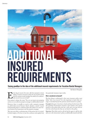 84 VRM Intel Magazine | Summer 2016
this particular insurance topic works.
Who is considered an Insured?
The first thing to understand is that every insurance policy must
define "who is an insured.” It is also important to know that cov-
erage is extended beyond the primary named insured on a policy.
Example: John gets a loan from a bank and buys his first home. He
also purchases homeowner’s insurance and is listed as the named
insured on the policy. John also has a wife and a ten year old son
who live at the home, but they are not listed on the policy.
Question: Does John need to call and ask his agent to add his wife
and son to the homeowner’s policy as additionally insured and then
E
very day, we receive the same calls from property owners
asking,"I need an insurance policy for my vacation rental,
and my vacation rental manager has asked to be addition-
ally insured. Can you do that?"
Our answer is always the same. “Yes, we can insure your property,
and yes,we can add your property manager as additionally insured."
However, there is actually no need to add a property manager
as additionally insured because they’re already a named insured.
Unfortunately, there is confusion about this which can cause fric-
tion between the homeowner and the property manager.
This may seem like a confusing topic of discussion, but it is actual-
ly fairly simple, so I’m here to ease the confusion and explain how
Additional
Insured
RequirementsSaying goodbye to the idea of the additional insured requirements for Vacation Rental Managers
By Darren Pettyjohn
| Business
 