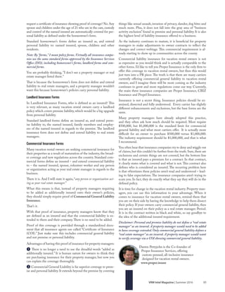85VRM Intel Magazine | Summer 2016
things like sexual assault, invasion of privacy, slander, dog bites and
much more. Plus, it does not fall into the gray area of “business
activity exclusion” found in premise and personal liability. It is also
the highest level of liability insurance offered to a business.
As the industry continues to mature, it is beneficial for property
managers to make adjustments to owner contracts to reflect the
changes and correct verbiage. This commercial requirement is al-
ready starting to show up in communities across the county.
Commercial liability insurance for vacation rental owners is not
as expensive as you would think and is actually comparable to the
other forms. I’d like to tell you Proper Insurance is the only firm to
offer this coverage to vacation rental owners, but then this would
just turn into a PR piece. The truth is that there are many carriers
currently offering commercial general liability to vacation rental
owners, and I imagine there will be more coming as the industry
continues to grow and more regulations come our way. Currently,
the main three insurance companies are Proper Insurance, CBIZ
Insurance and Propel Insurance.
Insurance is not a secret thing. Insurance policies should be ex-
amined, dissected and fully understood. Every carrier has slightly
different enhancements and exclusions, but the base forms are the
same.
Many property managers have already adopted this practice,
and they often ask how much should be required. Most require
$500,000, but $1,000,000 is the standard limit for commercial
general liability and what most carriers offer. It is actually more
difficult for an owner to purchase $500,000 versus $1,000,000.
The industry requirement should be $1,000,000, and that is what
I recommend.
You often hear that insurance companies try to deny and wiggle out
of claims,but this couldn’t be further from the truth.Sure,there are
exclusions and certain things are not covered, but the bottom line
is that an insured pays a premium for a contract. In that contract,
it clearly states what is covered and what is not. This contract also
defines who is considered an insured. The recurring problem here
is that oftentimes these policies aren’t read and understood ‒ lead-
ing to false expectations. The insurance companies aren’t trying to
scam you. In fact, they do exactly what they say they will do in the
defined policy.
It is time for change in the vacation rental industry. Property man-
agers, you can use this information to your advantage. When it
comes to insurance for vacation rental owners, remind them that
you are on their side by having the knowledge to help them dissect
their policy. If your owners carry commercial general liability, then
you are an insured on their policy as a real estate manager. Period.
It is in the contract written in black and white, so say goodbye to
the idea of the additional insured requirement.
Disclaimer: Personal and premise liability do not define a “real estate
manager” as an insured. A property manager would need to be added
to have coverage extended. Only commercial general liability defines a
“real estate manager” as an insured. A property manager would want
to verify coverage via a COI showing commercial general liability.
request a certificate of insurance showing proof of coverage? No.Any
spouse and children under the age of 21 who are in the care, custody
and control of the named insured are automatically covered for per-
sonal liability as defined under the homeowner’s form.
Standard homeowner’s forms define an insured as, and extend
personal liability to: named insured, spouse, children and other
residents.
Note: By “forms,” I mean policy forms. Virtually all insurance compa-
nies use the same standard forms approved by the Insurance Services
Office (ISO), including homeowner's forms, landlord forms and com-
mercial forms.
You are probably thinking, "I don't see a property manager or real
estate manager listed there."
That is because the homeowner’s form does not define and extend
liability to real estate managers, and a property manager wouldn’t
want this because homeowner’s policies carry personal liability.
Landlord Insurance Forms
In Landlord Insurance Forms, who is defined as an insured? This
is very relevant, as many vacation rental owners carry a landlord
policy which covers premise liability, which would be a big upgrade
from personal liability.
Standard landlord forms define an insured as, and extend prem-
ise liability to, the named insured, family members and employ-
ees of the named insured in regards to the premise. The landlord
insurance form does not define and extend liability to real estate
managers.
Commercial Insurance Forms
Many vacation rental owners are seeking commercial insurance for
their properties as a result of maturation of the industry, the broad-
er coverage and new regulations across the country. Standard com-
mercial forms define an insured ‒ and extend commercial liability
to ‒ the named insured, spouse, volunteer worker and any person
or organization acting as your real estate manager in regards to the
business.
There it is. And I will state it again, “any person or organization act-
ing as your real estate manager.”
What this means is that, instead of property managers requiring
to be added as additionally insured onto their owner’s policies,
they should simply require proof of Commercial General Liability
Insurance.
That’s it.
With that proof of insurance, property managers know that they
are defined as an insured and that the commercial liability is ex-
tended to them and their company.There is no need to be added.
Proof of this coverage is provided through a standardized docu-
ment that all insurance agents use called “Certificate of Insurance
(COI).” Just make sure this includes commercial general liability
and not premise or personal liability.
Advantages of having this proof of insurance for property managers:
B There is no longer a need to use the dreadful words “added as
additionally insured.” It is human nature for owners to think they
are purchasing insurance for their property manager, but now you
can explain the coverage thoroughly.
C Commercial General Liability is far superior coverage to prem-
ise and personal liability.It extends beyond the premise by covering
Darren Pettyjohn is the Co-founder of
Proper Insurance Services, offering
custom-penned, all-inclusive insurance
designed for vacation rental owners.
www.proper.insure
 
