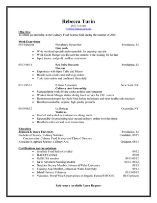 Rebecca Turin
(516) 512‐2465
rvt872@wildcats.jwu.edu
Objective
To obtain an internship in the Culinary Food Science field during the summer of 2015.
Work Experience
09/14-present Providence Oyster Bar Providence, RI
Line cook
 Write weekend specials and responsible for prepping specials
 Work Garde Manger and Dessert line stations while training for hot line
 Input invoice and profit and loss statements
09/13-06/14 Red Stripe Brasserie Providence, RI
Hostess
 Experience with Open Table and Micros
 Handle cash,credit card,and to-go orders
 Took reservations and confirmed them daily
03/13‐05/13 Il Buco Alimentari New York, NY
Culinary Arts Internship
 Managed prep work for line cooks at three star restaurant
 Worked Garde Manger station during lunch service for 150+ covers
 Demonstrated proper ServSafe Food Safety techniques and strict health code practices
 Handled sustainable, organic, high quality products
09/10‐06/12 La Bottega Oceanside,NY
Waitress
 Greeted and waited on customers in dining room
 Responsible for processing take-out and delivery orders over the phone
 Handled credit card and cash transactions
Education
Johnson & Wales University Providence, RI
Bachelor of Science, Culinary Nutrition Candidate, 05/15
Concentration: Culinary Food Science and Clinical Dietetics
Associate in Applied Science, Culinary Arts Graduate, 05/13
Certifications and Associations
 ServSafe Food Safety Certified 09/12
 HACCP Certified 09/10
 SkillsUSA member 09/11-05/12
 J&W Advanced Standing Student 06/12- 09/12
 Nutrition Society Member, Johnson &Wales University 01/13
 Cooking Asia Member, Johnson & Wales University 09/13
 Island Harvest, Volunteer 03/13-05/13
 Volunteer, World Wide Opportunities on Organic Farms(WWOOF) 04/13-present
References Available Upon Request
 