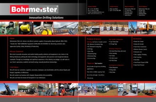 Postal Address:
Bohrmeister (Pty) Ltd
PO Box 544
Gillitts, 3603
KwaZulu Natal
South Africa
Contact Details
Tel: +27 31 702 8415
Fax:+27 86 515 1498
E-mail: heinz@bohrmeister.co.za
Web: www.bohrmeister.co.za
Contact Person
Heinz von Fintel
Cell: +27 82 548 3904
Physical Address:
Bohrmeister (Pty) Ltd
12 Cherry Rd
Pinetown, 3610
KwaZulu Natal
South Africa
Products & Services
Drill Rigs (on Truck or Crawler carrier)
• RC (Reverse Circulation) Rigs
• DC (Diamond Coring) Rigs
• DTH Rigs
• Sonic Rigs
• Dewatering Rigs
• Directional Rigs
• Oil & Gas Rigs
“Hands Free” Rod Handlers
(For all make of rigs & For all drilling
applications)
From 20m to 2000m capacity, From
3m to 9m rod length , From BQ to
PQ rod size
Rod Handler Configuration
• Cup-Clamp Type
• V-Trough Type
Mounting Configuration
• On-board Rig (along side mast)
• Free standing
• On Trailer
• On Rod Carrier
• On Rod Sloop
Rod Magazine Configuration
• Roto-Magazine
• Tilting Table
• Rod Sloop
Innovative Drilling Solutions
Vision
Bohrmeister (Pty) Ltd strives to be Africa’s premier supplier of top quality robust hydraulic DRILL RIGS,
“Hands Free” ROD HANDLING Equipment & DRILLING ACCESSORIES for discerning customers who
appreciate Quality, Safety, Reliability & Productivity.
Mission Statement
We strive to provide innovative and market leading quality solutions and equipment to our clients in the
Mining Industry by utilising the latest technology and equipment, best practices and recognised industry
standards. Through our knowledge and significant experience in the industry, our pledge is to add value to
our Client’s operations, establish and build lasting, mutually beneficial relationships.
Core Values
We will treat our customers, suppliers, associates, employees and shareholders with the utmost Dignity and
Respect regardless of differences.
We will conduct our business with Integrity, Responsibility & Accountability.
We will at all times be Honest & Transparent in our endeavours.
Accessories
• Break Out Clamps
• Button Bit Grinder
• Track Drive Conversions
• Wireless Remote Control
• Telematics incl
• Data Logging / Trending
• Rod Counting
• Feed Rate
• Head Rotate Torque & RPM
• Head Feed Pressure
 