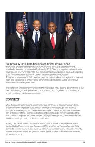 ‘Go Green by 2019’ Calls Countries to Create Online Portals
The Global Entrepreneurship Network, UNCTAD and the U.S. State Department
launched a four-year campaign to Go Green by 2019. The campaign is a call to action for
governments everywhere to make their business registration process clear and simple by
2019. This will facilitate economic growth and good governance globally.
The goals is for governments to see that they can make the business registration process
easy, and be inspired to simplify other administrative procedures, which will improve
investment climates exponentially.
The campaign targets governments with two messages. First, a call to governments to put
their business registration processes online, and second, for governments to clarify and
simplify business registration processes.
CONNECT
While the interest in advancing entrepreneurship continues to gain momentum, there
is plenty of room for greater collaboration among the various groups that make up
entrepreneurial ecosystems. Connections help break down siloes, whether within one
part of the ecosystem – such as federations of business angel networks collaborating
with crowdfunding sites and other sources of early-stage capital – or between investors,
founders, existing industry captains or customers.
Through the recent launch of the GEN Connect online platform and large, live events
like the Global Entrepreneurship Congress, GEC+ and Startup Nations Summit, GEN
connects entrepreneurs, investors, savvy policymakers, researchers, startup community
leaders and others across the globe as they support, enable, start and scale new firms
and entrepreneurs.
Global Entrepreneurship Network 2016 Impact Report 24
 