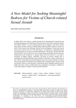 A New Model for Seeking Meaningful
Redress for Victims of Church-related
Sexual Assault
John Ellis and Nicola Ellis*
Introduction
In March 2014, Case Study 8, a public hearing of the national Royal Commission into
Institutional Responses to Child Sexual Abuse focused on John Ellis’s experience both of
the Catholic Church’s Towards Healing protocol and of litigation. This article outlines
some aspects of these avenues of seeking redress following John’s abuse by a priest as a
child. It also discusses the challenges involved in the development of what some church
lawyers have come to refer to as ‘the Ellis Process’: an alternative, extrajudicial process
for seeking redress for survivors of church-related abuse. This process, advocated by John
and Nicola Ellis, aims to afford survivors of church-based sexual abuse greater autonomy,
responsiveness and satisfaction in seeking redress from the Church in a way that is
restorative of dignity, agency, connection, and hope of recovery. Redress that is
meaningful may be both financial and non-financial. John Ellis’s adverse experiences of
the ‘in-house’ church process and then litigation, point to the need to develop new redress
processes: processes not tainted by past attitudes and consequent failures; processes that
can provide a form of victim advocacy to alleviate the power imbalance and the sense of
futility that many victims, including John, have experienced in pursuing a complaint of
sexual abuse against a religious or other powerful institution.
Keywords: child sexual abuse – assault – victims – redress – litigation – Towards
Healing – Catholic Church – psychotherapy – Conversational Model –
trauma recovery
*
This article is an edited and revised version of the oral presentations made by John Ellis and Nicola Ellis at a
forum on multidisciplinary responses to historical child sexual abuse convened at Sydney Law School,
University of Sydney on 31 May 2013 (supported by the Sydney Social Justice network and the Sydney
Institute of Criminology), and follow-up interviews with Judy Cashmore and Eleanor Jones, and Rita Shackel
in May 2014. The helpful research and transcription by Eleanor Jones and Nina Ubaldi, and are gratefully
acknowledged. For podcasts of the 2013 forum, see <http://sydney.edu.au/law/video/2013.shtml>.
Correspondence: c/- Law Publishing Unit, Sydney Law School, Law Building F10, The University of Sydney
NSW 2006, Australia.
 