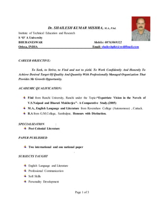 Page 1 of 3
Dr. SHAILESH KUMAR MISHRA, M.A., P.hd.
Institute of Technical Education and Research
S ‘O’ A University
BHUBANESWAR Mobile: 08763069322
Orissa, INDIA Email: shaileshplkt@rediffmail.com
CAREER OBJECTIVE:
To Seek, to Strive, to Find and not to yield. To Work Confidently And Honestly To
Achieve Desired Target Of Quality And Quantity With Professionally Managed Organization That
Provides Me Growth Opportunity.
ACADEMIC QUALIFICATION:
P.hd from Ranchi University, Ranchi under the Topic-“Expatriate Vision in the Novels of
V.S.Naipaul and Bharati Mukherjee”- A Comparative Study.(2005)
M.A., English Language and Literature from Ravenshaw College (Autonomous) , Cuttack.
B.A from G.M.College, Sambalpur, Honours with Distinction.
SPECIALIZATION :
Post Colonial Literature
PAPER PUBLISHED
Two international and one national paper
.
SUBJECTS TAUGHT
English Language and Literature
Professional Communication
Soft Skills
Personality Development
 