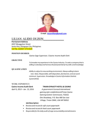 E-mail: duzonlilian@ymail.com
LILIAN ALIDO DUZON_____________
Permanent Address
#207 Manggahan Street
Santa Rita, Olongapo City, Philippines
Cell No. (63)927-273-6529
POSITION DESIRED
Casino Cage Supervisor / Casino Income Audit Clerk
OBJECTIVE
To broaden my experiencein the Casino Industry.To seeka company thatis
willing to develop and harnessthefull potentialof my skills and knowledge.
QUALIFICATION
Ability to adjustto new working environment.Alwayswilling to learn
new Ideas.Responsible,with disposition,fastlearner,and can work
minimum Supervision.Knowledgein Casino Information Statistic
System(KISS)
WORK EXPERIENCE
Casino Income Audit Clerk TINIAN DYNASTY HOTEL & CASINO
April 6, 2013 – Jan. 23, 2016 A government licensed international
gaming style establishment(Tinian Casino
Gaming Control Commission, TCGCC)
One Broadway, P.O. Box 468 San Jose
Village, Tinian CNMI, USA MP 96952
Job Description
• Review and reconcile soft count paperwork
• Review and reconcile hard count paperwork
• Responsibleforthe daily audit of cage accountability and admissions
 