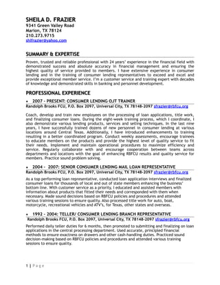 SHEILA D. FRAZIER
9341 Green Valley Road
Marion, TX 78124
210.273.9715
shlfrazier@yahoo.com
SUMMARY & EXPERTISE
Proven, trusted and reliable professional with 24 years’ experience in the financial field with
demonstrated success and absolute accuracy in financial management and ensuring the
highest quality of service provided to members. I have extensive experience in consumer
lending and in the training of consumer lending representatives to exceed and excel and
provide exceptional member service. I’m a customer service and training expert with decades
of knowledge and demonstrated skills in banking and personnel development.
PROFESSIONAL EXPERIENCE
▪ 2007 – PRESENT: CONSUMER LENDING OJT TRAINER
Randolph Brooks FCU, P.O. Box 2097, Universal City, TX 78148-2097 sfrazier@rbfcu.org
Coach, develop and train new employees on the processing of loan applications, title work,
and finalizing consumer loans. During the eight-week training process, which I coordinate, I
also demonstrate various lending products, services and selling techniques. In the last nine
years, I have successfully trained dozens of new personnel in consumer lending at various
locations around Central Texas. Additionally, I have introduced enhancements to training
resulting in a better coordinated program. Conduct weekly assessments, encourage trainees
to educate members on the products and provide the highest level of quality service to fit
their needs. Implement and maintain operational procedures to maximize efficiency and
service. Regularly collaborate with and encourage cooperation between teams across
departments and locations with the goal of enhancing RBFCU results and quality service for
members. Practice sound problem solving.
▪ 2004 – 2007: SENIOR CONSUMER LENDING MAIL LOAN REPRESENTATIVE
Randolph Brooks FCU, P.O. Box 2097, Universal City, TX 78148-2097 sfrazier@rbfcu.org
As a top performing loan representative, conducted loan application interviews and finalized
consumer loans for thousands of local and out of state members enhancing the business’
bottom line. With customer service as a priority, I educated and assisted members with
information about products that fitted their needs and corresponded with them when
necessary. Made sound decisions based on RBFCU policies and procedures and attended
various training sessions to ensure quality. Also processed title work for auto, boat,
motorcycle, recreational vehicles and ATV’s, for Texas, other states and overseas.
▪ 1992 – 2004: TELLER/ CONSUMER LENDING BRANCH REPRESENTATIVE
Randolph Brooks FCU, P.O. Box 2097, Universal City, TX 78148-2097 sfrazier@rbfcu.org
Performed daily teller duties for 6 months, then promoted to submitting and finalizing on loan
applications in the central processing department. Used accurate, principled financial
methods to ensure exactness on drawers and other cash-handling duties. Practiced sound
decision-making based on RBFCU policies and procedures and attended various training
sessions to ensure quality.
| P a g e1
 
