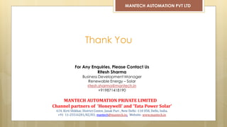 Thank You
MANTECH AUTOMATION PVT LTD
For Any Enquiries, Please Contact Us
Ritesh Sharma
Business Development Manager
Renewable Energy – Solar
ritesh.sharma@mantech.in
+919871418190
MANTECH AUTOMATION PRIVATE LIMITED
Channel partners of ‘Honeywell’ and ‘Tata Power Solar’
614, Kirti Shikhar, District Centre, Janak Puri , New Delhi -110 058, Delhi, India.
+91 11-25516281/82/83; mantech@mantech.in; Website: www.mantech.in
 
