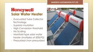 • Evacuated Tube Collector
Technology
• Superior insulation
• High Conversion threshold
• No Scaling
• Manifold type solar water
heater (multiples of 500LPD)
• Pressurized /non pressurized
Solar Water Heater
MANTECH AUTOMATION PVT LTD
 
