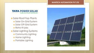  Solar Roof-Top Plants
 Solar On-Grid System
 Solar Off-Grid System
 Retro-fit jobs
 Solar Lighting Systems
 Community Lighting
 Home Lighting
 Portable Lighting
MANTECH AUTOMATION PVT LTD
 