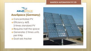  Concentrated PV
 Efficiency 46%
3 times standard PV
 Requires half the space
 Generates 2 times units
per KWp
 Dual axis tracker
AzurSpace (Germany)
MANTECH AUTOMATION PVT LTD
 