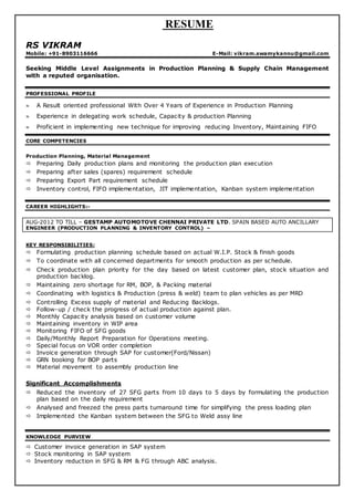 RESUME
RS VIKRAM
Mobile: +91-8903116666 E-Mail: vikram.swamykannu@gmail.com
Seeking Middle Level Assignments in Production Planning & Supply Chain Management
with a reputed organisation.
PROFESSIONAL PROFILE
 A Result oriented professional With Over 4 Years of Experience in Production Planning
 Experience in delegating work schedule, Capacity & production Planning
 Proficient in implementing new technique for improving reducing Inventory, Maintaining FIFO
CORE COMPETENCIES
Production Planning, Material Management
 Preparing Daily production plans and monitoring the production plan execution
 Preparing after sales (spares) requirement schedule
 Preparing Export Part requirement schedule
 Inventory control, FIFO implementation, JIT implementation, Kanban system implementation
CAREER HIGHLIGHTS:-
AUG-2012 TO TILL – GESTAMP AUTOMOTOVE CHENNAI PRIVATE LTD. SPAIN BASED AUTO ANCILLARY
ENGINEER (PRODUCTION PLANNING & INVENTORY CONTROL) –
KEY RESPONSIBILITIES:
 Formulating production planning schedule based on actual W.I.P. Stock & finish goods
 To coordinate with all concerned departments for smooth production as per schedule.
 Check production plan priority for the day based on latest customer plan, stock situation and
production backlog.
 Maintaining zero shortage for RM, BOP, & Packing material
 Coordinating with logistics & Production (press & weld) team to plan vehicles as per MRD
 Controlling Excess supply of material and Reducing Backlogs.
 Follow-up / check the progress of actual production against plan.
 Monthly Capacity analysis based on customer volume
 Maintaining inventory in WIP area
 Monitoring FIFO of SFG goods
 Daily/Monthly Report Preparation for Operations meeting.
 Special focus on VOR order completion
 Invoice generation through SAP for customer(Ford/Nissan)
 GRN booking for BOP parts
 Material movement to assembly production line
Significant Accomplishments
 Reduced the inventory of 27 SFG parts from 10 days to 5 days by formulating the production
plan based on the daily requirement
 Analysed and freezed the press parts turnaround time for simplifying the press loading plan
 Implemented the Kanban system between the SFG to Weld assy line
KNOWLEDGE PURVIEW
 Customer invoice generation in SAP system
 Stock monitoring in SAP system
 Inventory reduction in SFG & RM & FG through ABC analysis.
 