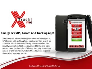 Emergency SOS, Locate And Tracking App!
XtracktMe is a personal emergency S.O.S distress signal &
GPS locator, with a child/phone tracking service, as well as
a medical information aid. Offering unique benefits, this
security application has been developed to improve both
you and your family's safety. This app links to your security
service or CPF for maximum benefit and quicker response
times when you need it most.
Intellectual Property of XtracktMe Pty Ltd
 