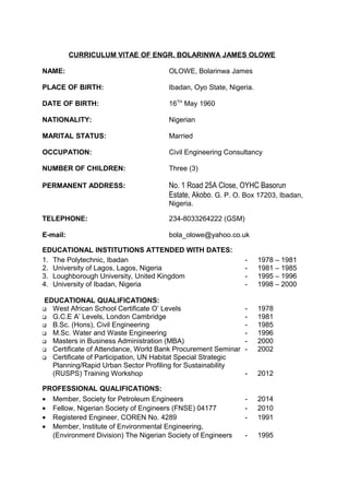 CURRICULUM VITAE OF ENGR. BOLARINWA JAMES OLOWE
NAME: OLOWE, Bolarinwa James
PLACE OF BIRTH: Ibadan, Oyo State, Nigeria.
DATE OF BIRTH: 16TH
May 1960
NATIONALITY: Nigerian
MARITAL STATUS: Married
OCCUPATION: Civil Engineering Consultancy
NUMBER OF CHILDREN: Three (3)
PERMANENT ADDRESS: No. 1 Road 25A Close, OYHC Basorun
Estate, Akobo. G. P. O. Box 17203, Ibadan,
Nigeria.
TELEPHONE: 234-8033264222 (GSM)
E-mail: bola_olowe@yahoo.co.uk
EDUCATIONAL INSTITUTIONS ATTENDED WITH DATES:
1. The Polytechnic, Ibadan - 1978 – 1981
2. University of Lagos, Lagos, Nigeria - 1981 – 1985
3. Loughborough University, United Kingdom - 1995 – 1996
4. University of Ibadan, Nigeria - 1998 – 2000
EDUCATIONAL QUALIFICATIONS:
 West African School Certificate O’ Levels - 1978
 G.C.E A’ Levels, London Cambridge - 1981
 B.Sc. (Hons), Civil Engineering - 1985
 M.Sc. Water and Waste Engineering - 1996
 Masters in Business Administration (MBA) - 2000
 Certificate of Attendance, World Bank Procurement Seminar - 2002
 Certificate of Participation, UN Habitat Special Strategic
Planning/Rapid Urban Sector Profiling for Sustainability
(RUSPS) Training Workshop - 2012
PROFESSIONAL QUALIFICATIONS:
• Member, Society for Petroleum Engineers - 2014
• Fellow, Nigerian Society of Engineers (FNSE) 04177 - 2010
• Registered Engineer, COREN No. 4289 - 1991
• Member, Institute of Environmental Engineering,
(Environment Division) The Nigerian Society of Engineers - 1995
 