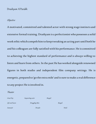 Drashyam KParakh
Objective
A motivated, committed and talented actor with strong stage instincts and
extensive formal training. Drashyam is a perfectionist who possesses a solid
work ethicwhichcompels him to keeptweakingan acting part until both he
and his colleagues are fully satisfied with his performance. He is committed
to achieving the highest standard of performance and is always willing to
listen and learn from others. In the past He has worked alongside renowned
figures in both studio and independent film company settings. He is
energetic,preparedto 'go the extra mile' and is sure to make a real difference
to any project He is involved in.
Theater
Great Day Supporting actor Bengali
Life and haven Struggling Men Bengali
Samarpit Disciple Hindi
 