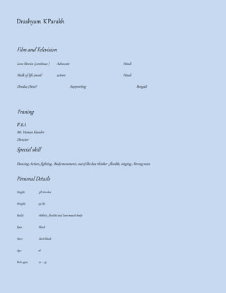Drashyam KParakh
Film and Television
Love Stories (continue ) Advocate Hindi
Walk of life (next) actore Hindi
Devdas (Next) Supporting Bengali
Traning
F.t.i
Mr. Vaman Kandre
Director
Special skill
Dancing,Action, fighting, Bodymovement, outofthebox thinker ,flexible, singing, Strongvoice
Personal Details
Height; 5ft 6inches
Weight; 135 lbs
Build; Athletic, flexibleand lean musclebody
Eyes; Black
Hair; Darkblack
Age: 26
Roleages; 22 – 35
 