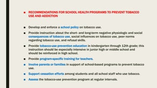 ■ RECOMMENDATIONS FOR SCHOOL HEALTH PROGRAMS TO PREVENT TOBACCO
USE AND ADDICTION
■ Develop and enforce a school policy on tobacco use.
■ Provide instruction about the short- and long-term negative physiologic and social
consequences of tobacco use, social influences on tobacco use, peer norms
regarding tobacco use, and refusal skills.
■ Provide tobacco-use prevention education in kindergarten through 12th grade; this
instruction should be especially intensive in junior high or middle school and
should be reinforced in high school.
■ Provide program-specific training for teachers.
■ Involve parents or families in support of school-based programs to prevent tobacco
use.
■ Support cessation efforts among students and all school staff who use tobacco.
■ Assess the tobacco-use prevention program at regular intervals.
 