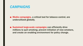 CAMPAIGNS
■ Media campaigns, a critical tool for tobacco control, are
underutilized globally.
■ Sustained large-scale campaigns can efficiently drive
millions to quit smoking, prevent initiation of new smokers,
and create an enabling environment for policy change.
 