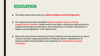 EDUCATION
■ The Indian Government drew up a National Tobacco Control Programme.
■ The programme aimed to establish tobacco cessation centres, training
programmes for teachers, health workers and others, educational interventions for
schools and the general population, and mechanisms to monitor enforcement of
tobacco control legislation, at the district level.
■ State and national-level monitoring of these initiatives was also planned, as well as
research activities regarding alternative livelihood options, establishment of
tobacco product testing facilities and production of mass-media awareness
campaigns .
 