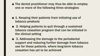 ■ The dental practitioner may thus be able to employ
one or more of the following three strategies:
■ 1. Keeping their patients from initiating use of
tobacco products
■ 2. Helping patients to quit through a sustained
tobacco cessation program that can be initiated in
the clinical setting
■ 3. Addressing the damage to the periodontal
support and reducing further damage from tobacco
use for those patients, where long-term tobacco
cessation has yet to be achieved
 