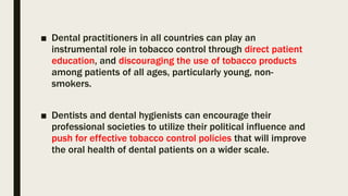 ■ Dental practitioners in all countries can play an
instrumental role in tobacco control through direct patient
education, and discouraging the use of tobacco products
among patients of all ages, particularly young, non-
smokers.
■ Dentists and dental hygienists can encourage their
professional societies to utilize their political influence and
push for effective tobacco control policies that will improve
the oral health of dental patients on a wider scale.
 