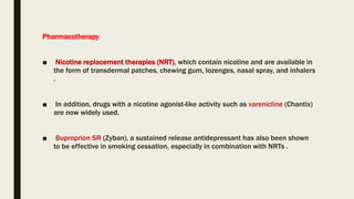 Pharmacotherapy
■ Nicotine replacement therapies (NRT), which contain nicotine and are available in
the form of transdermal patches, chewing gum, lozenges, nasal spray, and inhalers
.
■ In addition, drugs with a nicotine agonist-like activity such as varenicline (Chantix)
are now widely used.
■ Buproprion SR (Zyban), a sustained release antidepressant has also been shown
to be effective in smoking cessation, especially in combination with NRTs .
 