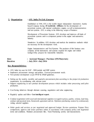 2. Organization : AVL India Pvt Ltd ,Gurgaon
Established in 1948, AVL is the world's largest independent Automotive Austria
based Company having 45 worldwide Affiliates for the development of
powertrain systems with internal combustion engines as well as instrumentation
and test systems. AVL is acting in the following scopes of business:
Development of Powertrain Systems: AVL develops and improves all kinds of
powertrain systems and is a competent partner to the engine and automotive
industry.
Simulation: In addition AVL develops and markets the simulation methods which
are necessary for the development work.
Engine Instrumentation and Test Systems: The products of this business area
comprise all the instruments and systems required for engine and vehicle
testing.Utility projects for Automobile Industries.
Role : Assistant Manager- Purchase (ITS/Materials)
Duration : July 2014 –July 2016
Key Responsibilities:
 AVL India key user for SAP – MM module and EBP system.
 Implement procurement strategy and policies. Forecast procurement needs.
 New product development as per PPAP & APQP guidelines.
 Setting up the weekly, monthly and quarterly procurement plan according to the project & production
requirement, by coordinating with relevant team.
 Support engineering in new product development process which includes order processing until pilot
production.
 Cost Saving initiatives through alternate sourcing, negotiation and value engineering.
 Regularly update and follow Cost intelligent report.
 Conduct negotiation with Local and international suppliers in regard to prices, quality, volume, lead time,
contract and payment term, framework agreement and etc. Optimize purchasing sources by continuously
vetting selected suppliers.
 Order goods and services as per negotiated and approved budget. Review quotations. Prepare Price
comparisons, approve and issues purchase orders in accordance with company policy and negotiated
terms and conditions. Maintain procurement files. Track Purchasing activity and measurements.
 