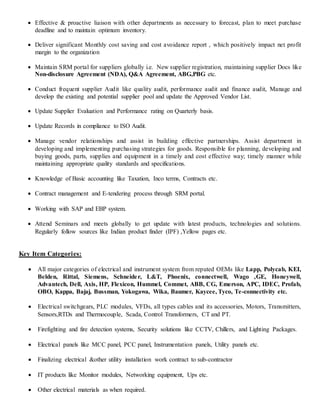  Effective & proactive liaison with other departments as necessary to forecast, plan to meet purchase
deadline and to maintain optimum inventory.
 Deliver significant Monthly cost saving and cost avoidance report , which positively impact net profit
margin to the organization
 Maintain SRM portal for suppliers globally i.e. New supplier registration, maintaining supplier Docs like
Non-disclosure Agreement (NDA), Q&A Agreement, ABG,PBG etc.
 Conduct frequent supplier Audit like quality audit, performance audit and finance audit, Manage and
develop the existing and potential supplier pool and update the Approved Vendor List.
 Update Supplier Evaluation and Performance rating on Quarterly basis.
 Update Records in compliance to ISO Audit.
 Manage vendor relationships and assist in building effective partnerships. Assist department in
developing and implementing purchasing strategies for goods. Responsible for planning, developing and
buying goods, parts, supplies and equipment in a timely and cost effective way; timely manner while
maintaining appropriate quality standards and specifications.
 Knowledge of Basic accounting like Taxation, Inco terms, Contracts etc.
 Contract management and E-tendering process through SRM portal.
 Working with SAP and EBP system.
 Attend Seminars and meets globally to get update with latest products, technologies and solutions.
Regularly follow sources like Indian product finder (IPF) ,Yellow pages etc.
Key Item Categories:
 All major categories of electrical and instrument system from reputed OEMs like Lapp, Polycab, KEI,
Belden, Rittal, Siemens, Schneider, L&T, Phoenix, connectwell, Wago ,GE, Honeywell,
Advantech, Dell, Axis, HP, Flexicon, Hummel, Commet, ABB, CG, Emerson, APC, IDEC, Profab,
OBO, Kappa, Bajaj, Bussman, Yokogawa, Wika, Baumer, Kaycee, Tyco, Te-connectivity etc.
 Electrical switchgears, PLC modules, VFDs, all types cables and its accessories, Motors, Transmitters,
Sensors,RTDs and Thermocouple, Scada, Control Transformers, CT and PT.
 Firefighting and fire detection systems, Security solutions like CCTV, Chillers, and Lighting Packages.
 Electrical panels like MCC panel, PCC panel, Instrumentation panels, Utility panels etc.
 Finalizing electrical &other utility installation work contract to sub-contractor
 IT products like Monitor modules, Networking equipment, Ups etc.
 Other electrical materials as when required.
 