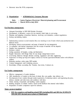  Electronic items like PCB, components.
3. Organization : ACB(India)Ltd, Gurgaon, Haryana
Role : Senior Engineer Electrical- Material planning and Procurement
Duration : March 2010 to July 2014
For Purchase management:
 Adequate Knowledge in ERP-MM Module (Navision)
 Development of alternative sources for raw material which helps in cost saving.
 Planning and budgeting of purchase functions, involving cost estimation, contract negotiations.
 Inviting and allotting tenders.
 .
 Implementing systems to avoid situation like over stocking or out of stock which cause production and
financial losses.
 Developing reports on procurement and usage of material for top management.
 Co-ordination with internal department from the receipt of materials till the dispatch.
 Supplier base management / rationalization.
 Inventory control.
 Getting quotations & Samples, costing and finalization.
 Regular Interaction with Design Dept. for any design change/improvement
 Cost Saving initiatives through alternate sourcing, negotiation and value engineering.
 Experience on lining up long term supply contract (LTA)/rate agreements/Blanket orders with different
vendors.
 Releasing purchase orders using ERP module.
 Contract management and E-tendering process.
 Knowledge of Basic accounting like Taxation, Inco terms, Contracts etc.
For Vendor management:
 Effective management of vendor database.
 ABC classification of vendors on the basis of criteria like cost, quality, time delivery etc.
 Development of new vendors through vendor registration, Evaluating vendors and negotiating the price,
delivery schedule and other terms and conditions with them.
 Timely clearing of payments and handling vendor enquiries.
 Running programs to evaluate vendors, based on the feedback from internal stake holders.
 Preparation of vendor comparison report for reference.
Major projects handled:
 EPC for complete coal handling plant(CHP) including DSS and DES for 30 MW,270
MW,300 MW thermal power plant at Chhattisgarh.
 