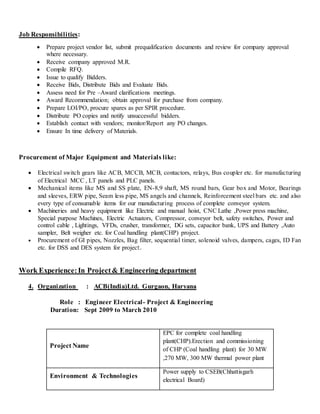 Job Responsibilities:
 Prepare project vendor list, submit prequalification documents and review for company approval
where necessary.
 Receive company approved M.R.
 Compile RFQ.
 Issue to qualify Bidders.
 Receive Bids, Distribute Bids and Evaluate Bids.
 Assess need for Pre –Award clarifications meetings.
 Award Recommendation; obtain approval for purchase from company.
 Prepare LOI/PO, procure spares as per SPIR procedure.
 Distribute PO copies and notify unsuccessful bidders.
 Establish contact with vendors; monitor/Report any PO changes.
 Ensure In time delivery of Materials.
Procurement of Major Equipment and Materials like:
 Electrical switch gears like ACB, MCCB, MCB, contactors, relays, Bus coupler etc. for manufacturing
of Electrical MCC , LT panels and PLC panels.
 Mechanical items like MS and SS plate, EN-8,9 shaft, MS round bars, Gear box and Motor, Bearings
and sleeves, ERW pipe, Seam less pipe, MS angels and channels, Reinforcement steel bars etc. and also
every type of consumable items for our manufacturing process of complete conveyor system.
 Machineries and heavy equipment like Electric and manual hoist, CNC Lathe ,Power press machine,
Special purpose Machines, Electric Actuators, Compressor, conveyor belt, safety switches, Power and
control cable , Lightings, VFDs, crusher, transformer, DG sets, capacitor bank, UPS and Battery ,Auto
sampler, Belt weigher etc. for Coal handling plant(CHP) project.
 Procurement of GI pipes, Nozzles, Bag filter, sequential timer, solenoid valves, dampers, cages, ID Fan
etc. for DSS and DES system for project.
Work Experience:In Project& Engineering department
4. Organization : ACB(India)Ltd. Gurgaon, Haryana
Role : Engineer Electrical- Project & Engineering
Duration: Sept 2009 to March 2010
Project Name
EPC for complete coal handling
plant(CHP).Erection and commissioning
of CHP (Coal handling plant) for 30 MW
,270 MW, 300 MW thermal power plant
Environment & Technologies
Power supply to CSEB(Chhattisgarh
electrical Board)
 