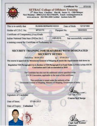 Certificate No ST/3133
ETRAC College of Offshore Training
2"d Floor Neco Chamber Plot 48, Sector 11, CBD Belapur
Navi Mumbai - 400614,Tel: 022-27564299, Email : training@setrac.in
www.setrac.in ISO 9001:2008 Certified lnstitute Indos 089
This is to certify that
Holder ofC.D.C. No.
RUSKIN BERNARD KOCH Date ofBirth
MT22170 Passport No.
12/12/1982
H6403933
Certificate ofCompetency,(ifany)Grade
Indian National Data base (INDos No.)
a training course for Certificate ofProficiency in:
03ZL8316
No.
has successfully completed
SECURITY TRAINING FOR SEAFARERS WITH DESIGNATED
SECURITY DUTIES
Held from 06-04-2015 to 07-04-2015
The course is approved by Directorate General of Shipping & meets the requirements laid down in:
Regulation VI/6 Paragraph 4 to 6, Section A-VI/6 Paragraph 6 to 8 and Table A-VI/6-2 of the STCW
Convention and Code as amended in 2010
The Candidate has also met the additional criteria specified in the
STCW Convention, applicable to the issue ofthis certificate.
This certificate is issued under the authority ofthe
Directorate General of Shipping, Ministry of Shipping, Government oflndia.
~
Signature of Candidate Capt. Ajay Kumar
Course In-Charge
Date of Issue; 07-04-2015
Date ofExpiry: Unlimited
 
