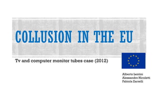 COLLUSION IN THE EU
Tv and computer monitor tubes case (2012)
Alberto Lentini
Alessandro Nicoletti
Fabiola Zarrelli
 