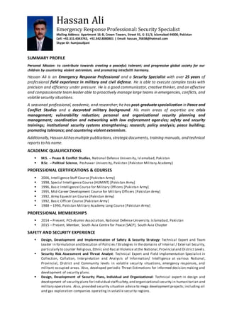 Hassan Ali
Emergency Response Professional: Security Specialist
Mailing Address: Apartment 16-B, Crown Towers, Street 91, G-11/3, Islamabad 44000, Pakistan
Cell: +92.331.4343743, +92.342.8080801 | Email: hassan_76838@hotmail.com
Skype ID: humjosabjani
SUMMARY PROFILE
Personal Mission: to contribute towards creating a peaceful; tolerant; and progressive global society for our
children by countering violent extremism, and promoting interfaith harmony.
Hassan Ali is an Emergency Response Professional and a Security Specialist with over 25 years of
professional field experience in military and civil defense. He is able to execute complex tasks with
precision and efficiency under pressure. He is a good communicator, creative thinker, and an effective
and compassionate team leader able to proactively manage large teams in emergencies, conflicts, and
volatile security situations.
A seasoned professional, academic, and researcher; he has post-graduate specialization in Peace and
Conflict Studies and a decorated military background. His main areas of expertise are crisis
management; vulnerability reduction; personal and organizational security planning and
management; coordination and networking with law enforcement agencies; safety and security
trainings; institutional security systems strengthening; research; policy analysis; peace building;
promoting tolerance; and countering violent extremism.
Additionally,Hassan Alihasmultiple publications,strategicdocuments, training manuals, and technical
reports to his name.
ACADEMIC QUALIFICATIONS
 M.S. – Peace & Conflict Studies, National Defense University, Islamabad, Pakistan
 B.Sc. – Political Science, Peshawar University, Pakistan (Pakistan Military Academy)
PROFESSIONAL CERTIFICATIONS & COURSES
 2006, Intelligence Staff Course [Pakistan Army]
 1998, Special Intelligence Course (HUMINT) [Pakistan Army]
 1996, Basic Intelligence Course for Military Officers [Pakistan Army]
 1995, Mid-Career Development Course for Military Officers [Pakistan Army]
 1992, Army Equestrian Course [Pakistan Army]
 1992, Basic Officer Course [Pakistan Army]
 1988 – 1990, Pakistan Military Academy Long Course [Pakistan Army]
PROFESSIONAL MEMBERSHIPS
 2014 – Present, PCS-Alumni Association, National Defense University, Islamabad, Pakistan
 2015 – Present, Member, South Asia Centre for Peace (SACP), South Asia Chapter
SAFETY AND SECURITY EXPERIENCE
 Design, Development and Implementation of Safety & Security Strategy: Technical Expert and Team
Leader in formulation and Execution of Policies / Strategies in the domains of Internal / External Security,
particularly to counter Religious,Ethnic and Racial Violence atthe National,Provincial and District Levels.
 Security Risk Assessment and Threat Analyst: Technical Expert and Field Implementation Specialist in
Collection, Collation, Interpretation and Analysis of Information/ Intelligence at various National,
Provincial, District and Community levels in volatile security situations, emergency responses, and
militant occupied areas. Also, developed periodic Threat Estimations for informed decision making and
development of security plans.
 Design, Development of Security Plans, Individual and Organizational: Technical expert in design and
development of security plans for individual staff safety,and organizational security in humanitarian and
military operations. Also, provided security situation advice to mega development projects; including oil
and gas exploration companies operating in volatile security regions.
 