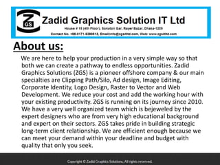 About us:
We are here to help your production in a very simple way so that
both we can create a pathway to endless opportunities. Zadid
Graphics Solutions (ZGS) is a pioneer offshore company & our main
specialties are Clipping Path/Silo, Ad design, Image Editing,
Corporate Identity, Logo Design, Raster to Vector and Web
Development. We reduce your cost and add the working hour with
your existing productivity. ZGS is running on its journey since 2010.
We have a very well organized team which is bejeweled by the
expert designers who are from very high educational background
and expert on their sectors. ZGS takes pride in building strategic
long-term client relationship. We are efficient enough because we
can meet your demand within your deadline and budget with
quality that only you seek.
 