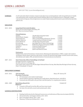 LOREN J. LIBERATI 
[845-518-7750] | [Loren.liberati@gmail.com] 
SUMMARY A self-motivated, detail oriented, compassionate physician assistant graduate with strong dedication to health 
care performance and constant improvement seeking a physician assistant position in orthopedic surgery. 
I am excited to bring my clinical experiences to a team of passionate professionals to provide the best possible 
patient care. 
EDUCATION 
2012 – 2014 Long Island University Brooklyn 
Physician Assistant Program, Brooklyn, NY 
M.S., Physician Assistant Studies 
Clinical Rotations: 
Surgery The Brooklyn Hospital Center 5 weeks 
Breast/Plastic Surgery Bellevue Hospital 5 weeks 
Surgical Elective Office of Chief Medical Examiner, Queens 5 weeks 
Internal Medicine Long Island Jewish Medical Center 5 weeks 
Family Medicine The Brooklyn Hospital Center 5 weeks 
Dermatology Bay Ridge Skin & Cancer Dermatology 5 weeks 
Emergency Medicine MidHudson Regional Hospital of WMC 5 weeks 
Pediatrics Preferred Health Partners 5 weeks 
Ob/Gyn Coney Island Hospital 5 weeks 
Behavioral Medicine Beth Israel Medical Center 5 weeks 
Proficient in: 
Venipuncture, arterial blood draws, IV placement, obtaining and interpretation of EKGs, aseptic and isolation 
techniques, blood culture collection, Pap smears, wound care and dressing changes, wound closure with sutures, 
dermabond, and staples, CPR, and administration of immunizations/vaccinations. 
2007 – 2011 State University of New York College at Cortland 
Biological Sciences, Cortland, NY 
Bachelor of Science in Biology, BSc. 
Cum Laude, Dean’s Honor List, Phi Eta Sigma National Honor Society, Beta Beta Beta Biological Honor Society, 
Peter F. Eisenhardt ’67 Award 
EMPLOYMENT SUMMARY 
2010 – 2012 CVS Caremark Ithaca, NY Astoria, NY 
Pharmacy Technician 
 Fill and prepare prescription medications 
 Answer patient questions regarding OTC medications, drug interactions, side effects 
 Communicate with health care providers and third parties to complete prescriptions 
2008 – 2009 SplashDown Beach USA Fishkill, NY 
Lifeguard 
 Trained in CPR and first aid by Ellis and Associates Guards 
 Use basic first aid skills, ensure and maintain park safety 
LICENSE & CERTIFICATIONS 
 Pending Certification by the National Commission on Certification of Physician Assistants (NCCPA) 
 Advanced Cardiac Life Support (ACLS), 2013- 2015 
 Basic Life Support (BLS), 2014 - 2016 
 Pharmacy Technician Certified, 2011 - 2014 
 