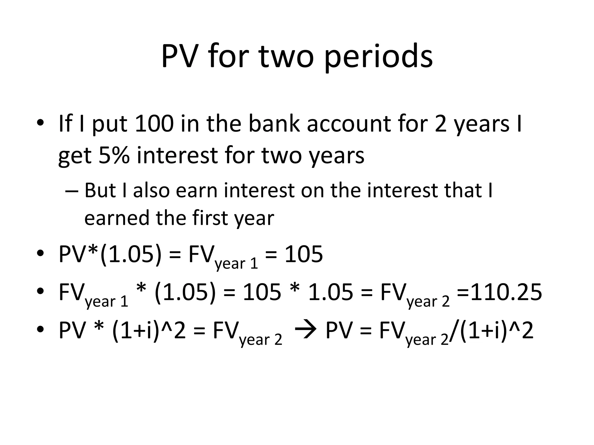 PV for two periods 
• If I put 100 in the bank account for 2 years I 
get 5% interest for two years 
– But I also earn interest on the interest that I 
earned the first year 
• PV*(1.05) = FVyear 1 = 105 
• FVyear 1 * (1.05) = 105 * 1.05 = FVyear 2 =110.25 
• PV * (1+i)^2 = FVyear  2 
PV = FVyear 2/(1+i)^2 
 