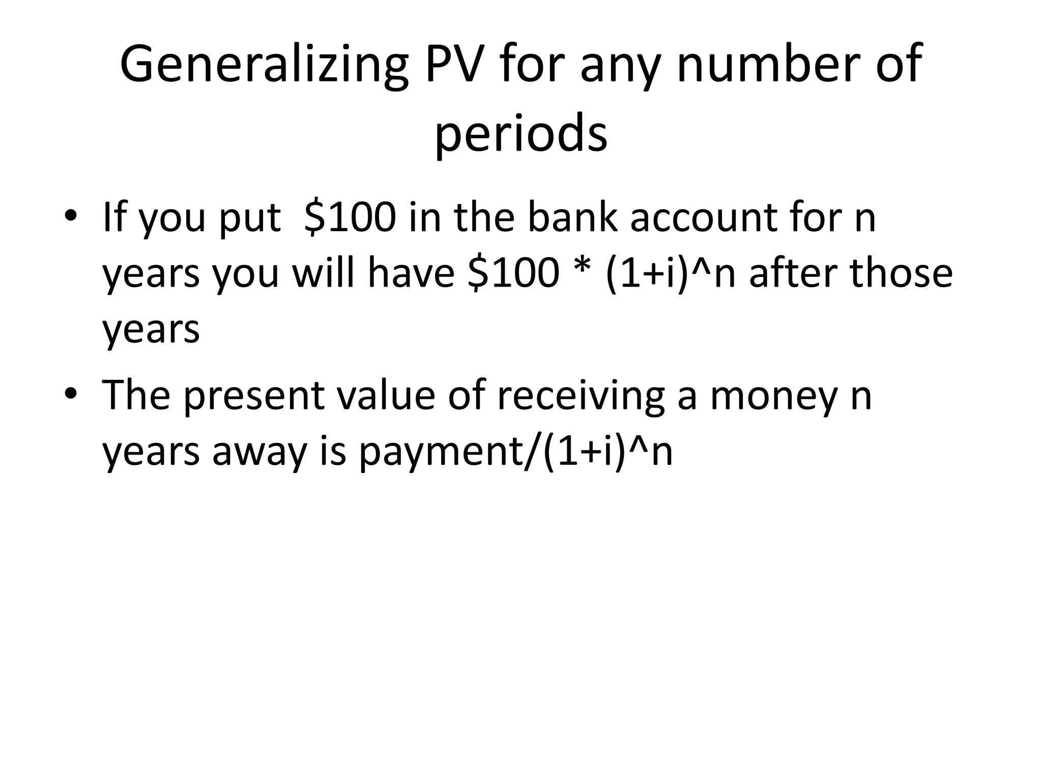 Generalizing PV for any number of 
periods 
• If you put $100 in the bank account for n 
years you will have $100 * (1+i)^n after those 
years 
• The present value of receiving a money n 
years away is payment/(1+i)^n 
 