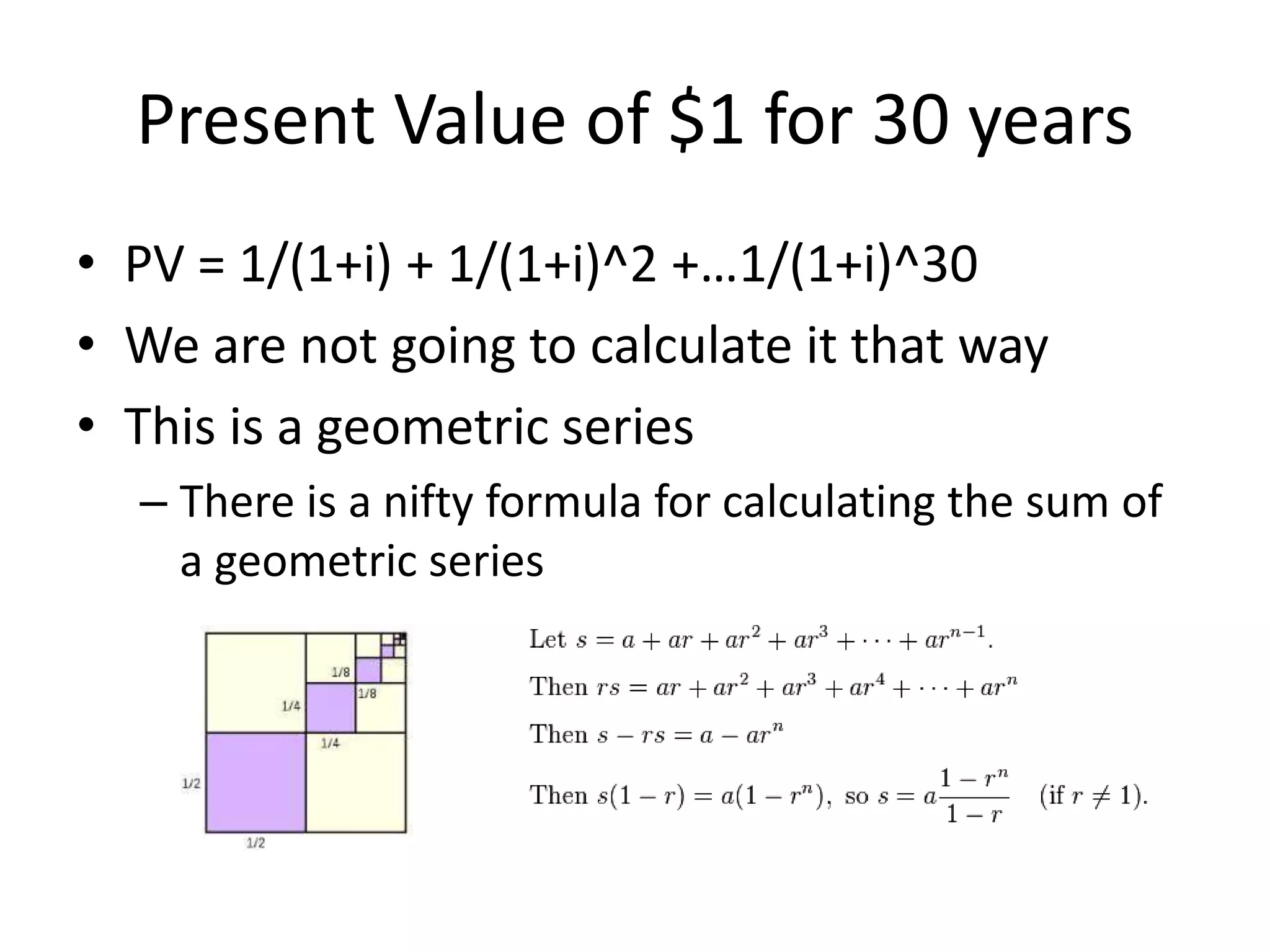 Present Value of $1 for 30 years 
• PV = 1/(1+i) + 1/(1+i)^2 +…1/(1+i)^30 
• We are not going to calculate it that way 
• This is a geometric series 
– There is a nifty formula for calculating the sum of 
a geometric series 
 