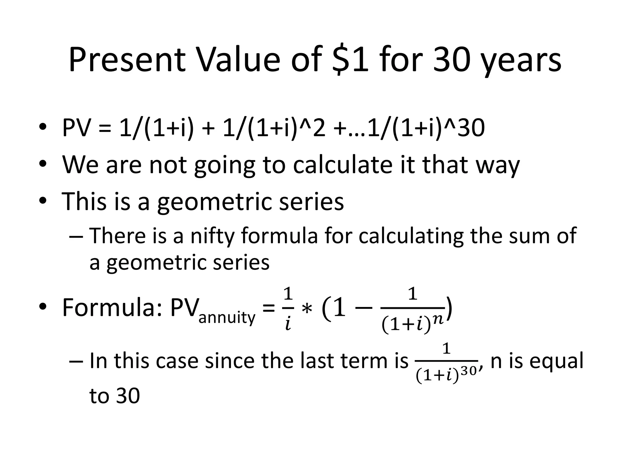 Present Value of $1 for 30 years 
• PV = 1/(1+i) + 1/(1+i)^2 +…1/(1+i)^30 
• We are not going to calculate it that way 
• This is a geometric series 
– There is a nifty formula for calculating the sum of 
a geometric series 
• Formula: PVannuity = 
1 
푖 
∗ (1 − 
1 
(1+푖)푛) 
– In this case since the last term is 
1 
(1+푖)30, n is equal 
to 30 
 
