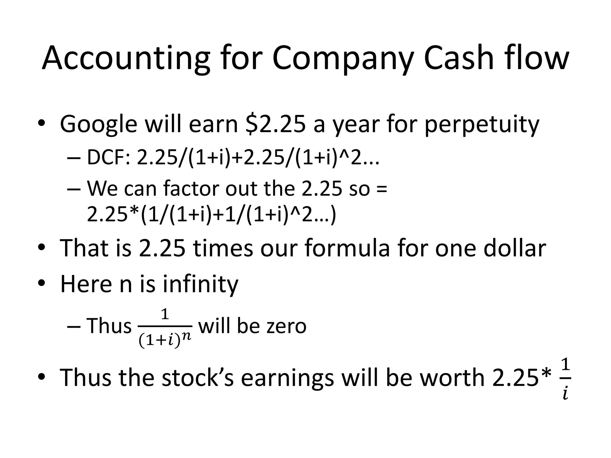 Accounting for Company Cash flow 
• Google will earn $2.25 a year for perpetuity 
– DCF: 2.25/(1+i)+2.25/(1+i)^2... 
– We can factor out the 2.25 so = 
2.25*(1/(1+i)+1/(1+i)^2…) 
• That is 2.25 times our formula for one dollar 
• Here n is infinity 
– Thus 
1 
(1+푖)푛 will be zero 
• Thus the stock’s earnings will be worth 2.25* 
1 
푖 
 