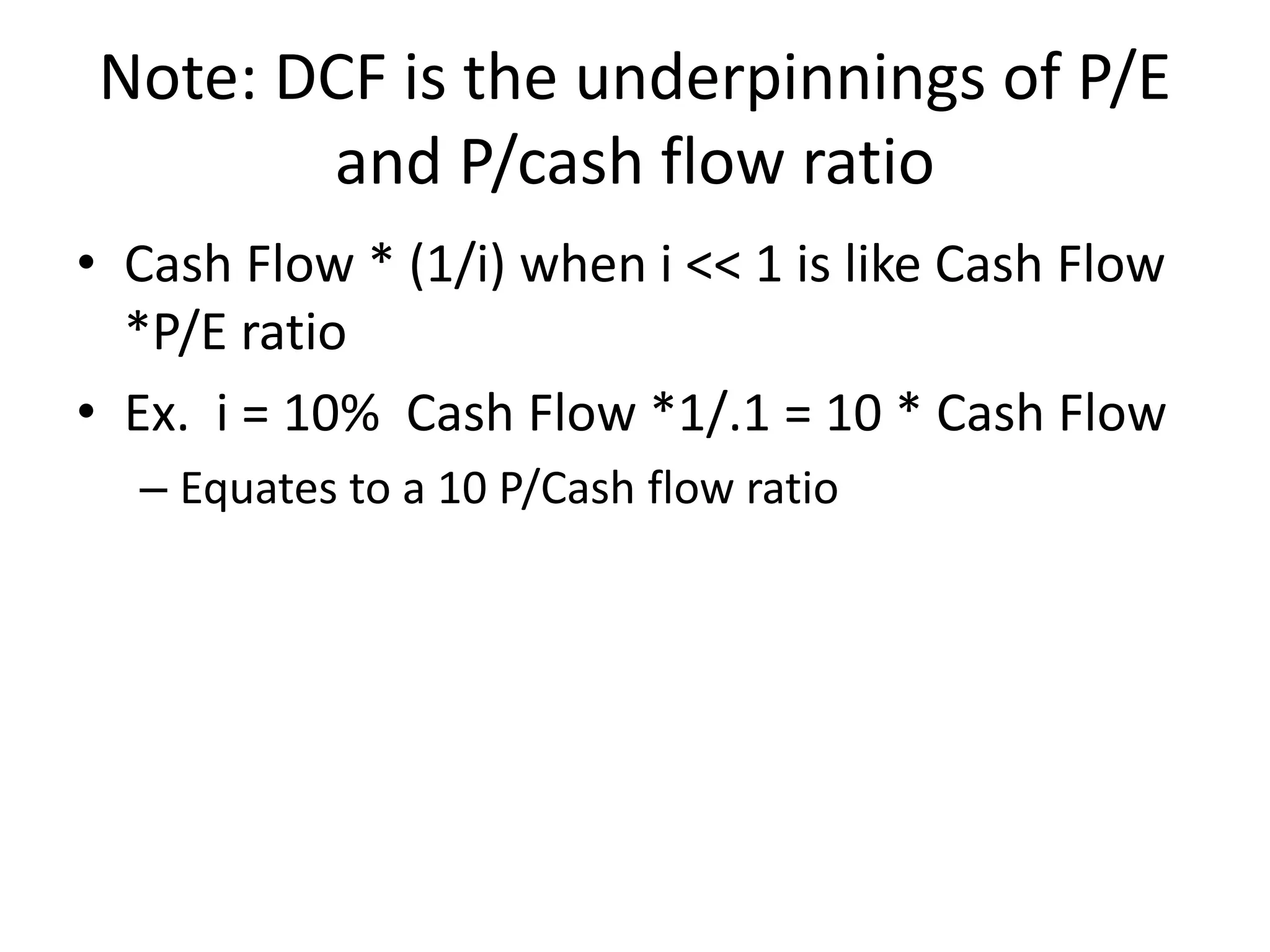 Note: DCF is the underpinnings of P/E 
and P/cash flow ratio 
• Cash Flow * (1/i) when i << 1 is like Cash Flow 
*P/E ratio 
• Ex. i = 10% Cash Flow *1/.1 = 10 * Cash Flow 
– Equates to a 10 P/Cash flow ratio 
 