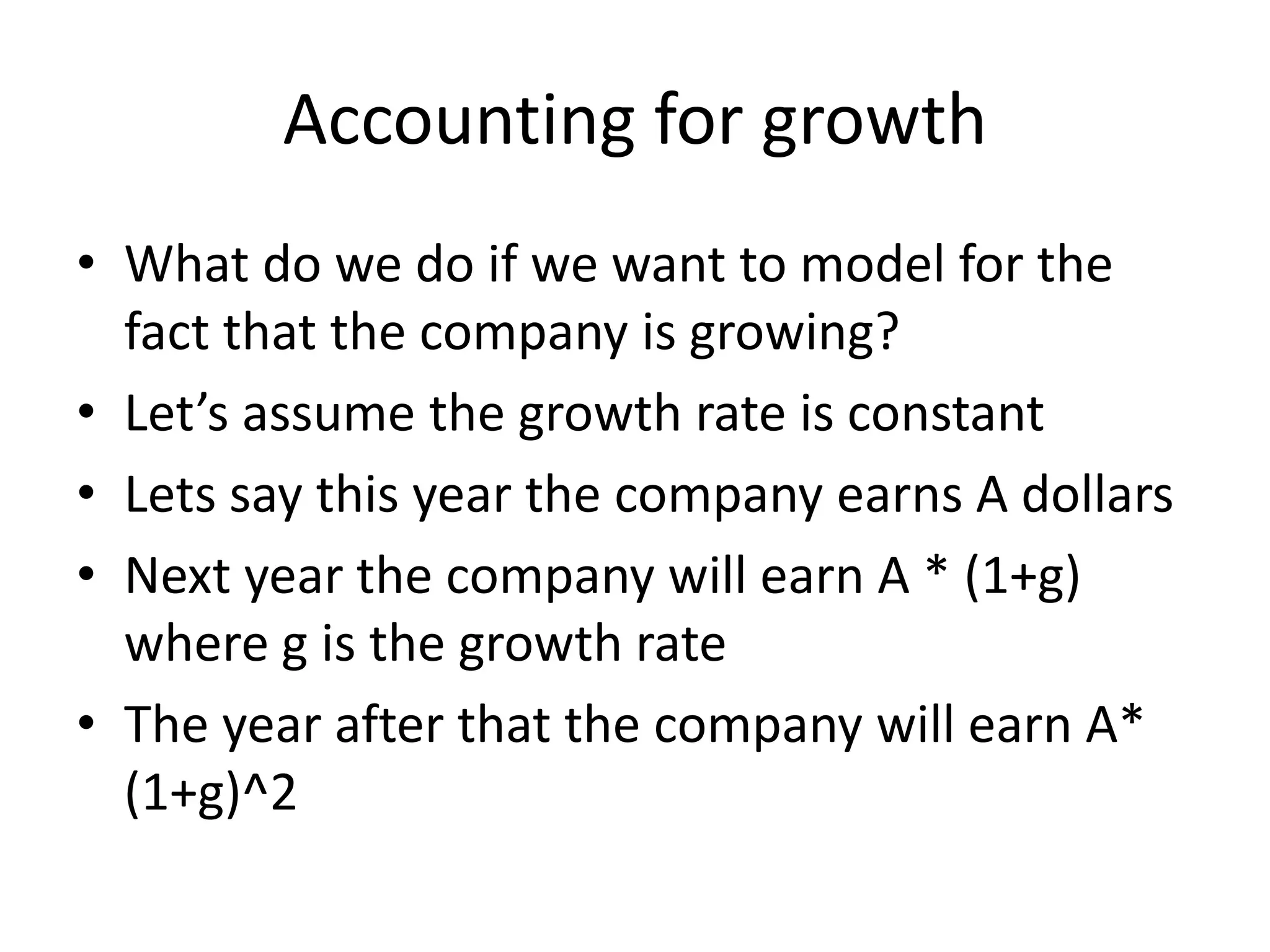 Accounting for growth 
• What do we do if we want to model for the 
fact that the company is growing? 
• Let’s assume the growth rate is constant 
• Lets say this year the company earns A dollars 
• Next year the company will earn A * (1+g) 
where g is the growth rate 
• The year after that the company will earn A* 
(1+g)^2 
 