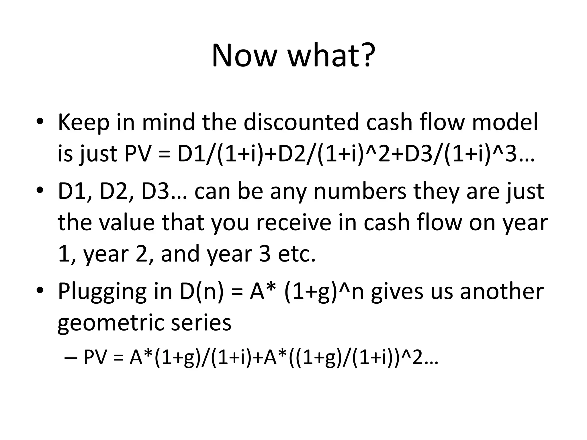 Now what? 
• Keep in mind the discounted cash flow model 
is just PV = D1/(1+i)+D2/(1+i)^2+D3/(1+i)^3… 
• D1, D2, D3… can be any numbers they are just 
the value that you receive in cash flow on year 
1, year 2, and year 3 etc. 
• Plugging in D(n) = A* (1+g)^n gives us another 
geometric series 
– PV = A*(1+g)/(1+i)+A*((1+g)/(1+i))^2… 
 