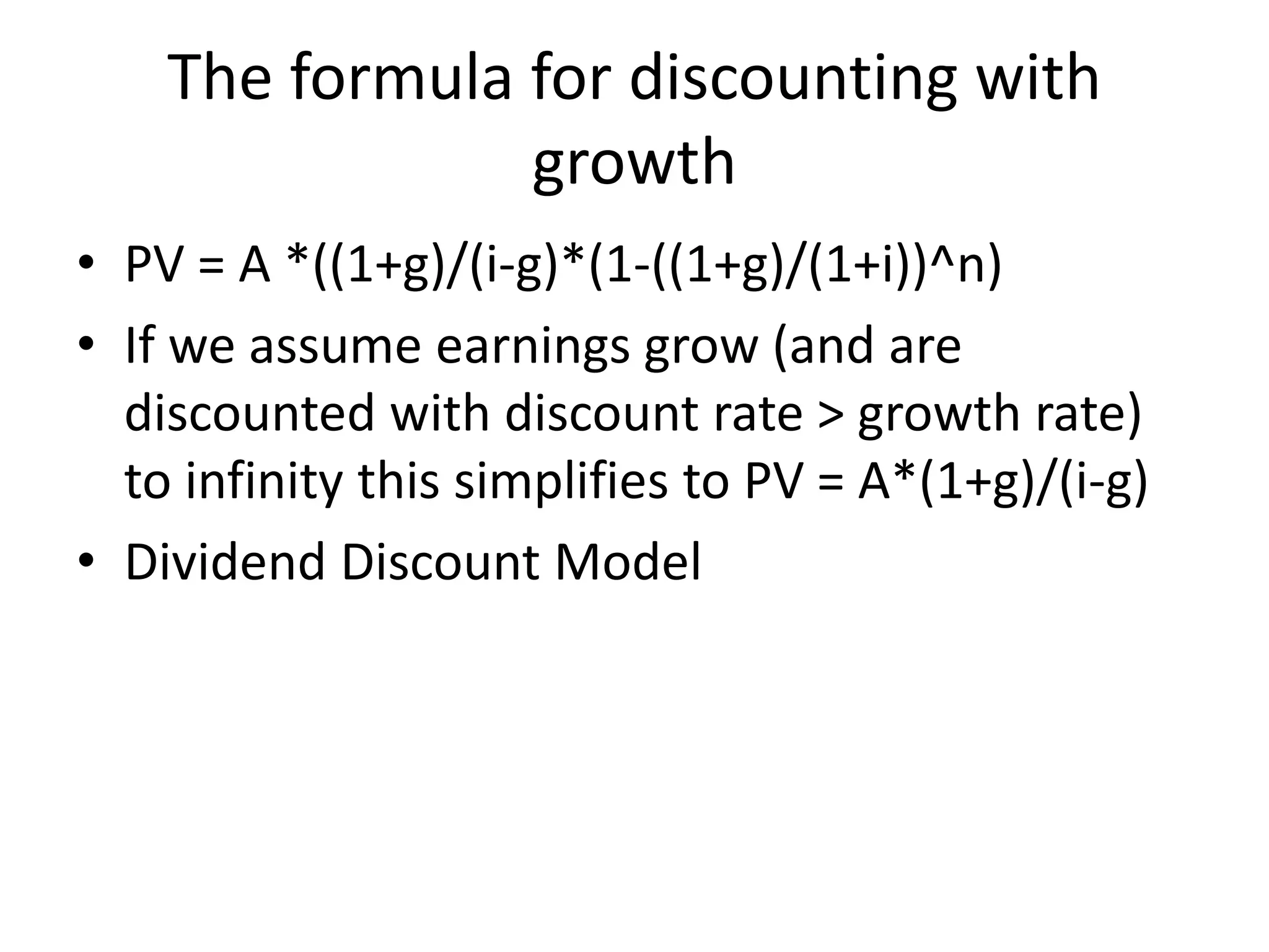 The formula for discounting with 
growth 
• PV = A *((1+g)/(i-g)*(1-((1+g)/(1+i))^n) 
• If we assume earnings grow (and are 
discounted with discount rate > growth rate) 
to infinity this simplifies to PV = A*(1+g)/(i-g) 
• Dividend Discount Model 
 