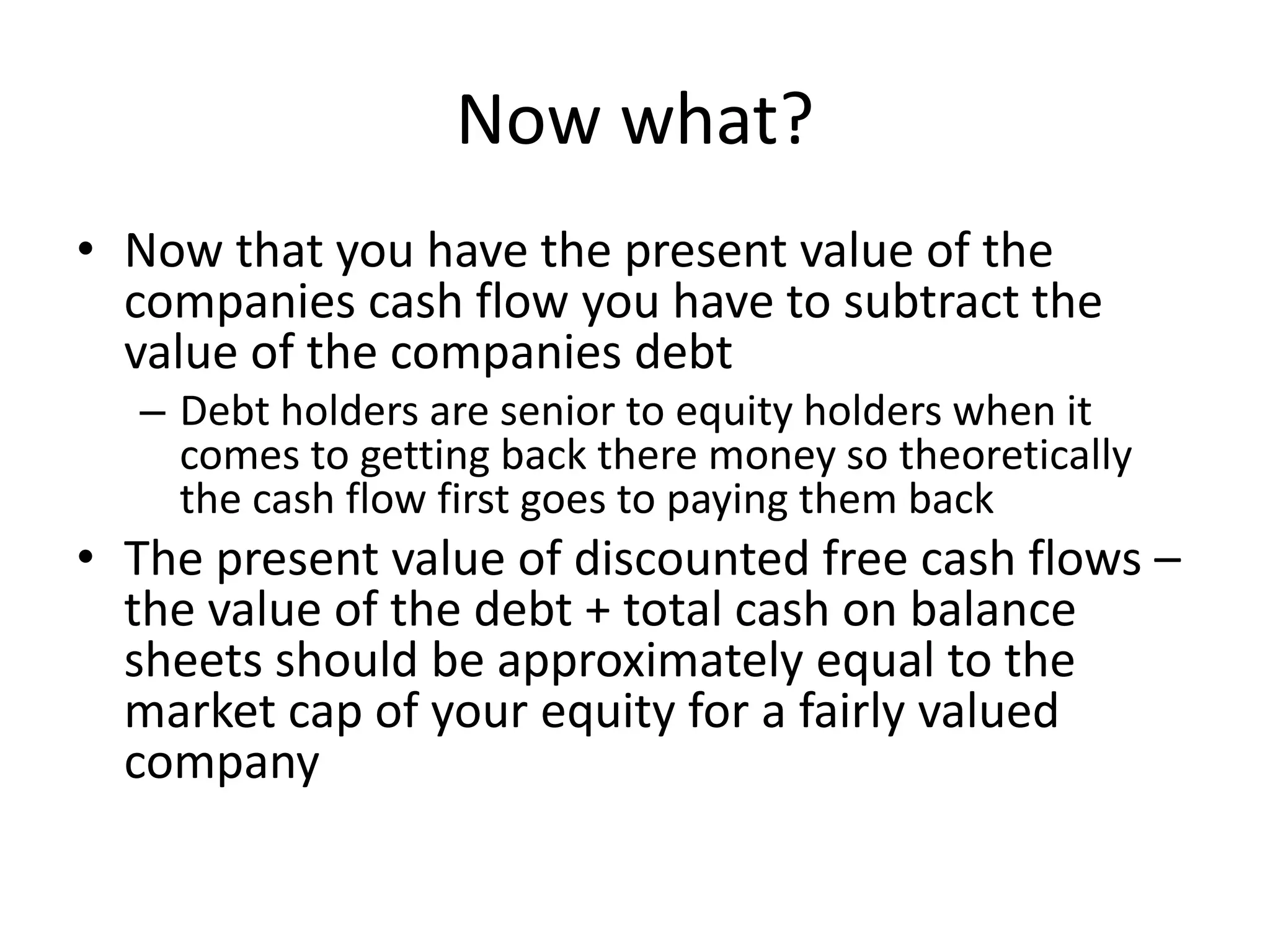 Now what? 
• Now that you have the present value of the 
companies cash flow you have to subtract the 
value of the companies debt 
– Debt holders are senior to equity holders when it 
comes to getting back there money so theoretically 
the cash flow first goes to paying them back 
• The present value of discounted free cash flows – 
the value of the debt + total cash on balance 
sheets should be approximately equal to the 
market cap of your equity for a fairly valued 
company 
 