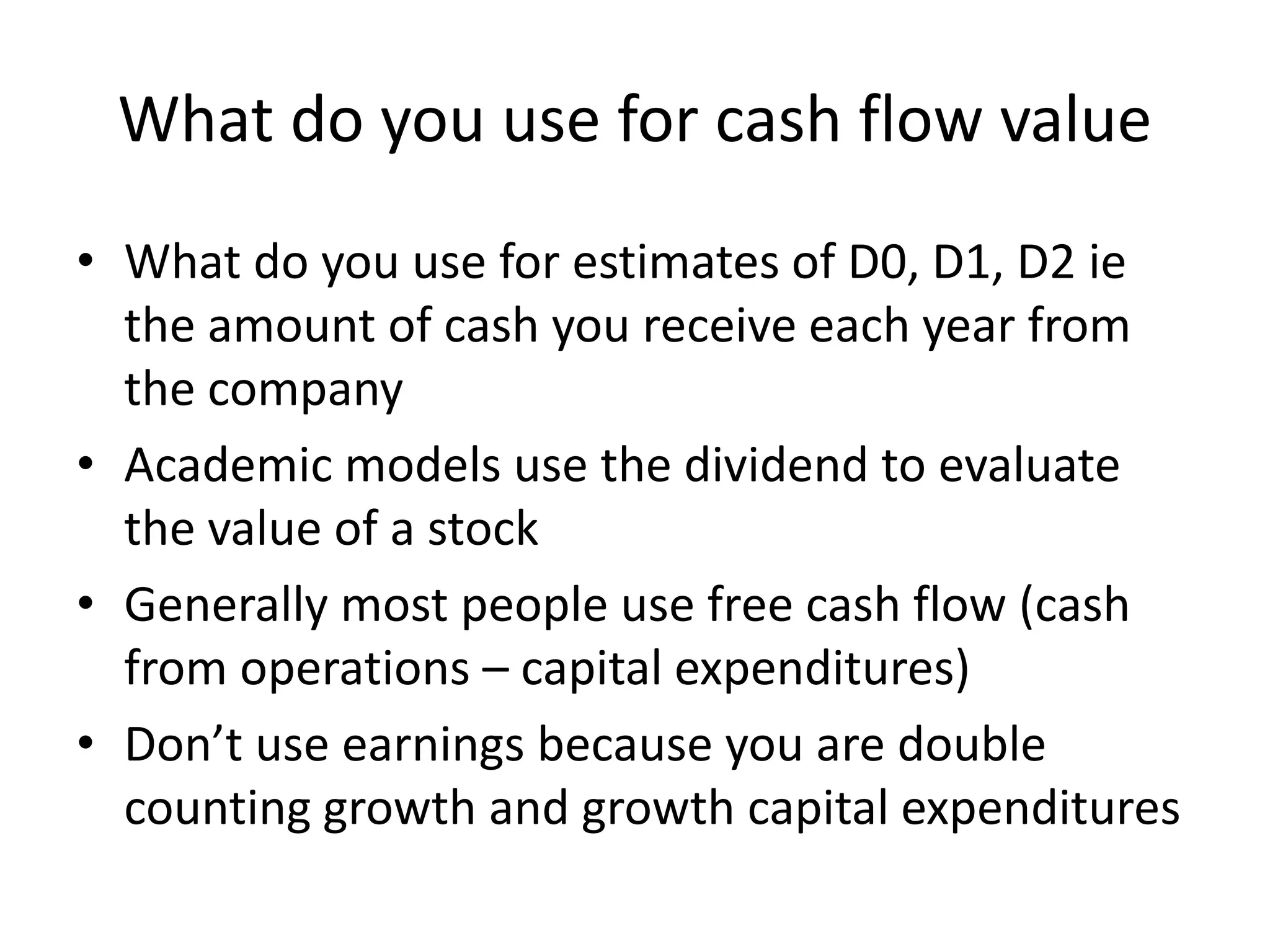 What do you use for cash flow value 
• What do you use for estimates of D0, D1, D2 ie 
the amount of cash you receive each year from 
the company 
• Academic models use the dividend to evaluate 
the value of a stock 
• Generally most people use free cash flow (cash 
from operations – capital expenditures) 
• Don’t use earnings because you are double 
counting growth and growth capital expenditures 
 