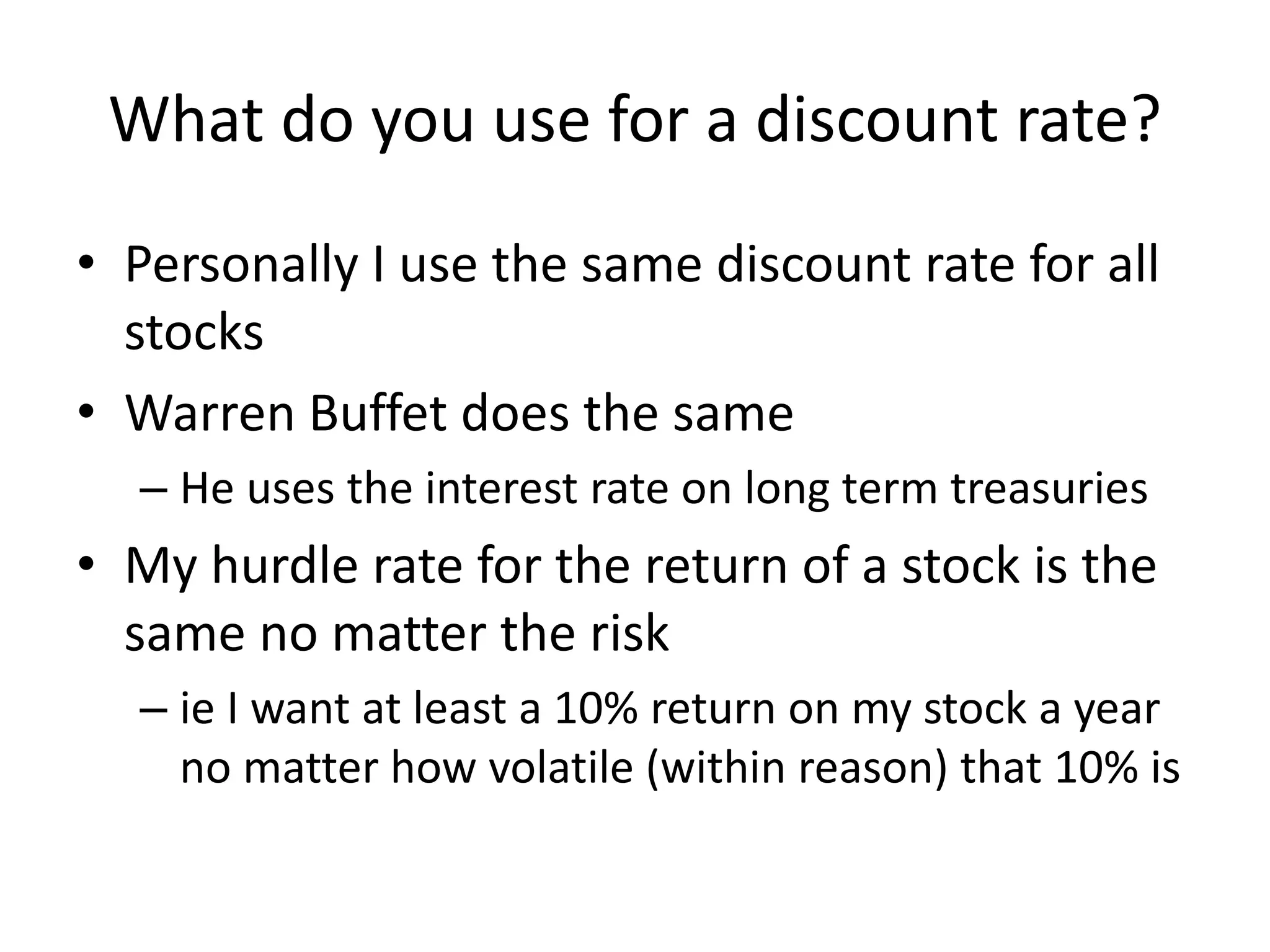 What do you use for a discount rate? 
• Personally I use the same discount rate for all 
stocks 
• Warren Buffet does the same 
– He uses the interest rate on long term treasuries 
• My hurdle rate for the return of a stock is the 
same no matter the risk 
– ie I want at least a 10% return on my stock a year 
no matter how volatile (within reason) that 10% is 
 